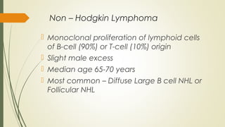 Non – Hodgkin Lymphoma
 Monoclonal proliferation of lymphoid cells
of B-cell (90%) or T-cell (10%) origin
 Slight male excess
 Median age 65-70 years
 Most common – Diffuse Large B cell NHL or
Follicular NHL
 