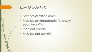 Low Grade NHL
 Low proliferation rates
 May be asymptomatic for many
years/months
 Indolent course
 May be not curable
 
