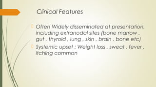Clinical Features
 Often Widely disseminated at presentation,
including extranodal sites (bone marrow ,
gut , thyroid , lung , skin , brain , bone etc)
 Systemic upset : Weight loss , sweat , fever ,
itching common
 