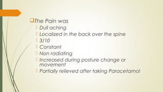 The Pain was
 Dull aching
 Localized in the back over the spine
 3/10
 Constant
 Non radiating
 Increased during posture change or
movement
 Partially relieved after taking Paracetamol
 