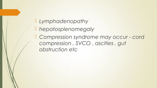  Lymphadenopathy
 hepatosplenomegaly
 Compression syndrome may occur - cord
compression , SVCO , ascities , gut
obstruction etc
 