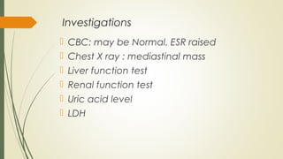 Investigations
 CBC: may be Normal. ESR raised
 Chest X ray : mediastinal mass
 Liver function test
 Renal function test
 Uric acid level
 LDH
 