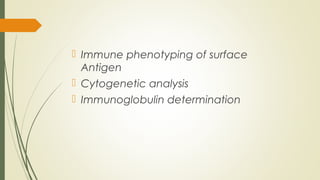  Immune phenotyping of surface
Antigen
 Cytogenetic analysis
 Immunoglobulin determination
 