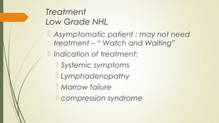 Treatment
Low Grade NHL
 Asymptomatic patient : may not need
treatment – “ Watch and Waiting”
 Indication of treatment:
 Systemic symptoms
 Lymphadenopathy
 Marrow failure
 compression syndrome
 