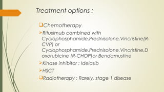 Treatment options :
Chemotherapy:
Rituximub combined with
Cyclophosphamide,Prednisolone,Vincristine(R-
CVP) or
Cyclophosphamide,Prednisolone,Vincristine,D
oxorubicine (R-CHOP)or Bendamustine
Kinase inhibitor : Idelasib
HSCT
Radiotherapy : Rarely, stage 1 disease
 