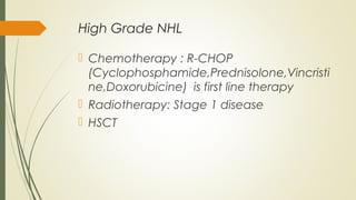 High Grade NHL
 Chemotherapy : R-CHOP
(Cyclophosphamide,Prednisolone,Vincristi
ne,Doxorubicine) is first line therapy
 Radiotherapy: Stage 1 disease
 HSCT
 