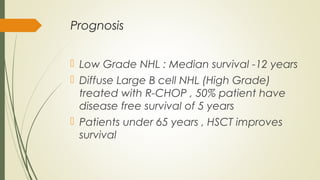 Prognosis
 Low Grade NHL : Median survival -12 years
 Diffuse Large B cell NHL (High Grade)
treated with R-CHOP , 50% patient have
disease free survival of 5 years
 Patients under 65 years , HSCT improves
survival
 