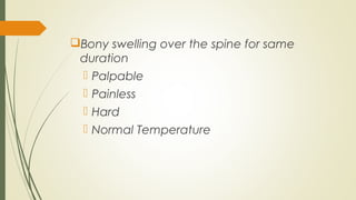 Bony swelling over the spine for same
duration
 Palpable
 Painless
 Hard
 Normal Temperature
 