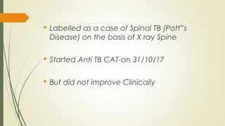  Labelled as a case of Spinal TB (Pott”s
Disease) on the basis of X ray Spine
 Started Anti TB CAT-on 31/10/17
 But did not improve Clinically
 