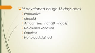 Pt developed cough 15 days back
 Productive
 Mucoid
 Amount less than 20 ml daily
 No diurnal variation
 Odorless
 Not blood stained
 
