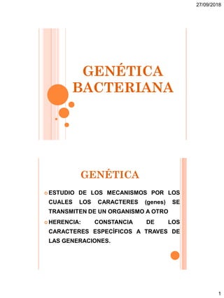 27/09/2018
1
GENÉTICA
BACTERIANA
GENÉTICA
 ESTUDIO DE LOS MECANISMOS POR LOS
CUALES LOS CARACTERES (genes) SE
TRANSMITEN DE UN ORGANISMO A OTRO
 HERENCIA: CONSTANCIA DE LOS
CARACTERES ESPECÍFICOS A TRAVES DE
LAS GENERACIONES.
 