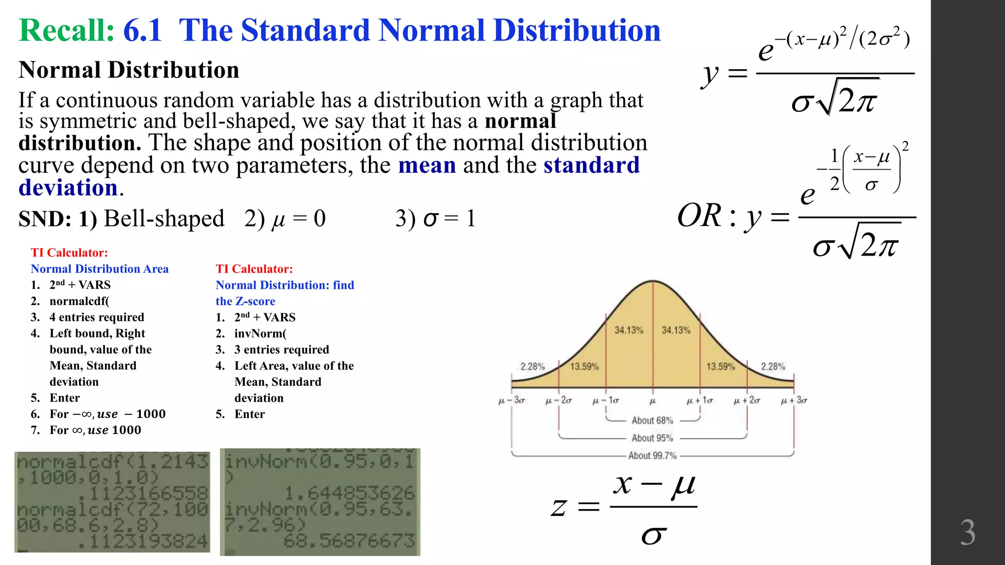 Recall: 6.1 The Standard Normal Distribution
Normal Distribution
If a continuous random variable has a distribution with a graph that
is symmetric and bell-shaped, we say that it has a normal
distribution. The shape and position of the normal distribution
curve depend on two parameters, the mean and the standard
deviation.
SND: 1) Bell-shaped 2) µ = 0 3) σ = 1
3
2 2
( ) (2 )
2
x
e
y
 
 
 

2
1
2
:
2
x
e
OR y


 
 
  
 

x
z




TI Calculator:
Normal Distribution Area
1. 2nd + VARS
2. normalcdf(
3. 4 entries required
4. Left bound, Right
bound, value of the
Mean, Standard
deviation
5. Enter
6. For −∞, 𝒖𝒔𝒆 − 𝟏𝟎𝟎𝟎
7. For ∞, 𝒖𝒔𝒆 𝟏𝟎𝟎𝟎
TI Calculator:
Normal Distribution: find
the Z-score
1. 2nd + VARS
2. invNorm(
3. 3 entries required
4. Left Area, value of the
Mean, Standard
deviation
5. Enter
 