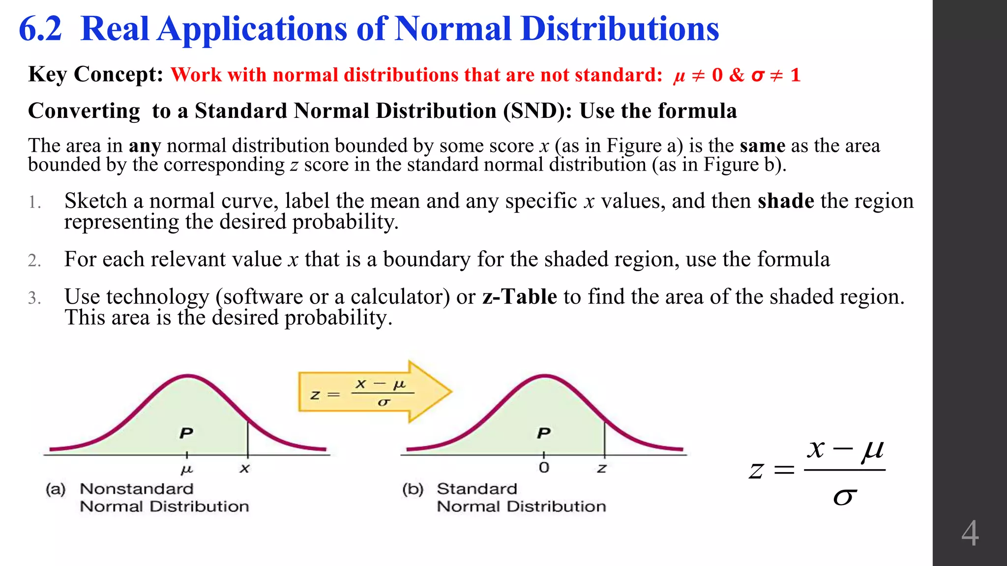 Key Concept: Work with normal distributions that are not standard: µ ≠ 𝟎 & σ ≠ 𝟏
Converting to a Standard Normal Distribution (SND): Use the formula
The area in any normal distribution bounded by some score x (as in Figure a) is the same as the area
bounded by the corresponding z score in the standard normal distribution (as in Figure b).
1. Sketch a normal curve, label the mean and any specific x values, and then shade the region
representing the desired probability.
2. For each relevant value x that is a boundary for the shaded region, use the formula
3. Use technology (software or a calculator) or z-Table to find the area of the shaded region.
This area is the desired probability.
6.2 Real Applications of Normal Distributions
x
z




4
 