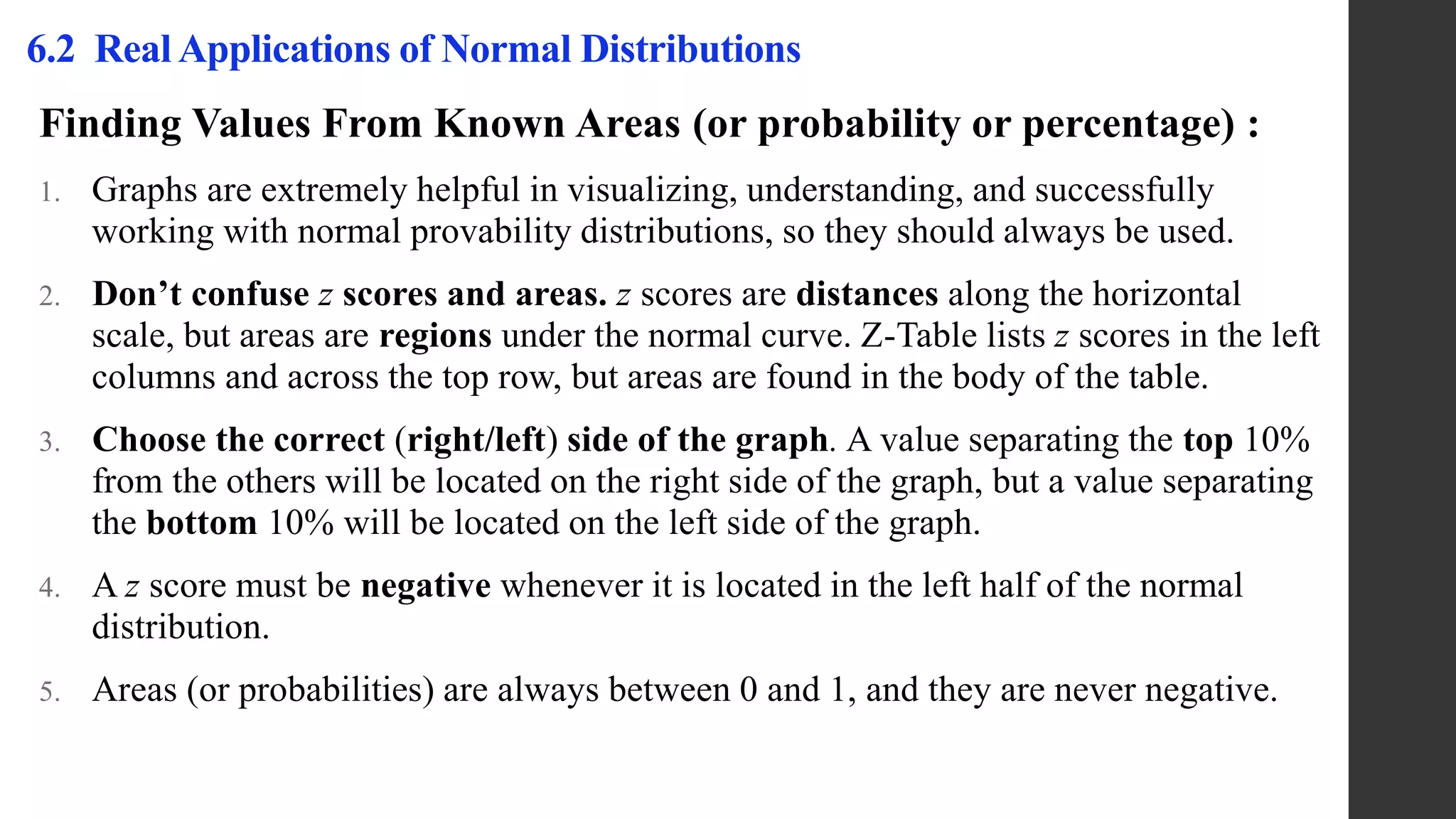 Finding Values From Known Areas (or probability or percentage) :
1. Graphs are extremely helpful in visualizing, understanding, and successfully
working with normal provability distributions, so they should always be used.
2. Don’t confuse z scores and areas. z scores are distances along the horizontal
scale, but areas are regions under the normal curve. Z-Table lists z scores in the left
columns and across the top row, but areas are found in the body of the table.
3. Choose the correct (right/left) side of the graph. A value separating the top 10%
from the others will be located on the right side of the graph, but a value separating
the bottom 10% will be located on the left side of the graph.
4. A z score must be negative whenever it is located in the left half of the normal
distribution.
5. Areas (or probabilities) are always between 0 and 1, and they are never negative.
6.2 Real Applications of Normal Distributions
 