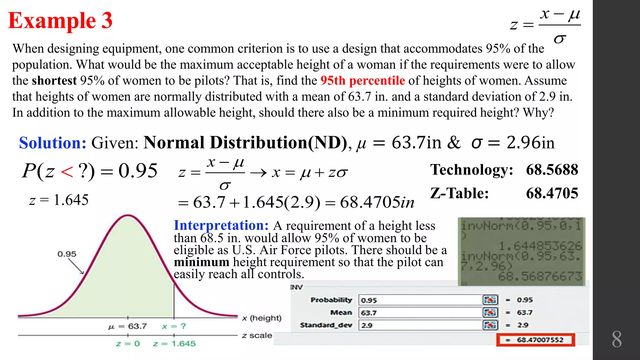 8
When designing equipment, one common criterion is to use a design that accommodates 95% of the
population. What would be the maximum acceptable height of a woman if the requirements were to allow
the shortest 95% of women to be pilots? That is, find the 95th percentile of heights of women. Assume
that heights of women are normally distributed with a mean of 63.7 in. and a standard deviation of 2.9 in.
In addition to the maximum allowable height, should there also be a minimum required height? Why?
Example 3
Solution: Given: Normal Distribution(ND), µ = 63.7in & σ = 2.96in
x
z




( ?) 0.95P z  Technology: 68.5688
Z-Table: 68.4705
x
z x z

 


   
z = 1.645 63.7 1.645(2.9) 68.4705in  
Interpretation: A requirement of a height less
than 68.5 in. would allow 95% of women to be
eligible as U.S. Air Force pilots. There should be a
minimum height requirement so that the pilot can
easily reach all controls.
 