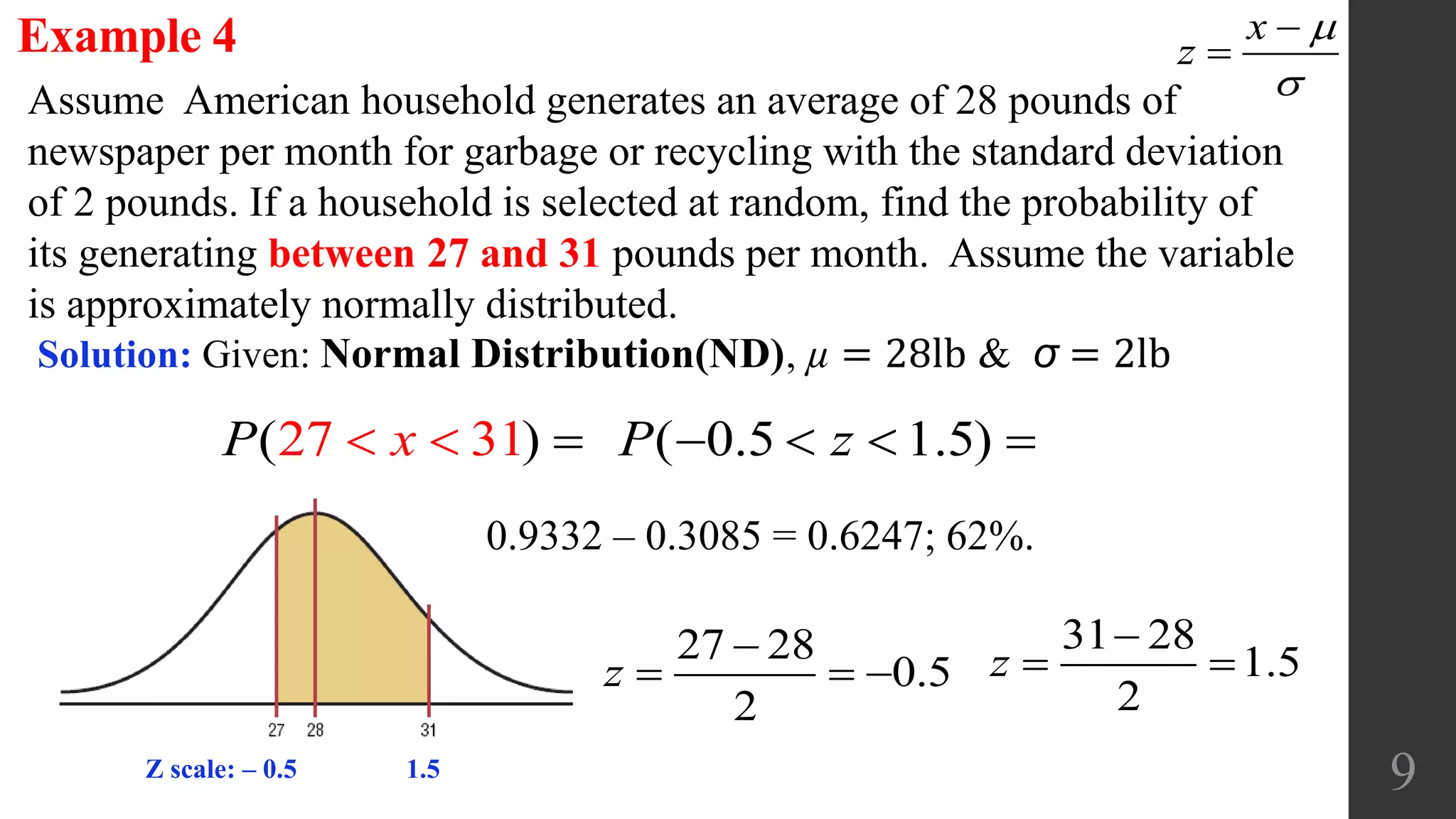 9
Assume American household generates an average of 28 pounds of
newspaper per month for garbage or recycling with the standard deviation
of 2 pounds. If a household is selected at random, find the probability of
its generating between 27 and 31 pounds per month. Assume the variable
is approximately normally distributed.
Example 4
Solution: Given: Normal Distribution(ND), µ = 28lb & σ = 2lb
x
z




1(27 )3xP   
27 28
0.5
2

  z
31 28
1.5
2

 z
( 0.5 1.5)P z   
0.9332 – 0.3085 = 0.6247; 62%.
Z scale: ‒ 0.5 1.5
 