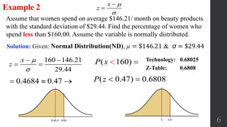 6
Assume that women spend on average $146.21/ month on beauty products
with the standard deviation of $29.44. Find the percentage of women who
spend less than $160.00. Assume the variable is normally distributed.
Example 2
Solution: Given: Normal Distribution(ND), µ = $146.21 & σ = $29.44
x
z




0.4684 0.47   ( 0.47) 0.6808P z  
Technology: 0.68025
Z-Table: 0.6808
160 146.21
29.44
x
z


 
  ( 160)P x  
 