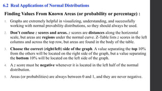 Finding Values From Known Areas (or probability or percentage) :
1. Graphs are extremely helpful in visualizing, understanding, and successfully
working with normal provability distributions, so they should always be used.
2. Don’t confuse z scores and areas. z scores are distances along the horizontal
scale, but areas are regions under the normal curve. Z-Table lists z scores in the left
columns and across the top row, but areas are found in the body of the table.
3. Choose the correct (right/left) side of the graph. A value separating the top 10%
from the others will be located on the right side of the graph, but a value separating
the bottom 10% will be located on the left side of the graph.
4. A z score must be negative whenever it is located in the left half of the normal
distribution.
5. Areas (or probabilities) are always between 0 and 1, and they are never negative.
6.2 Real Applications of Normal Distributions
 