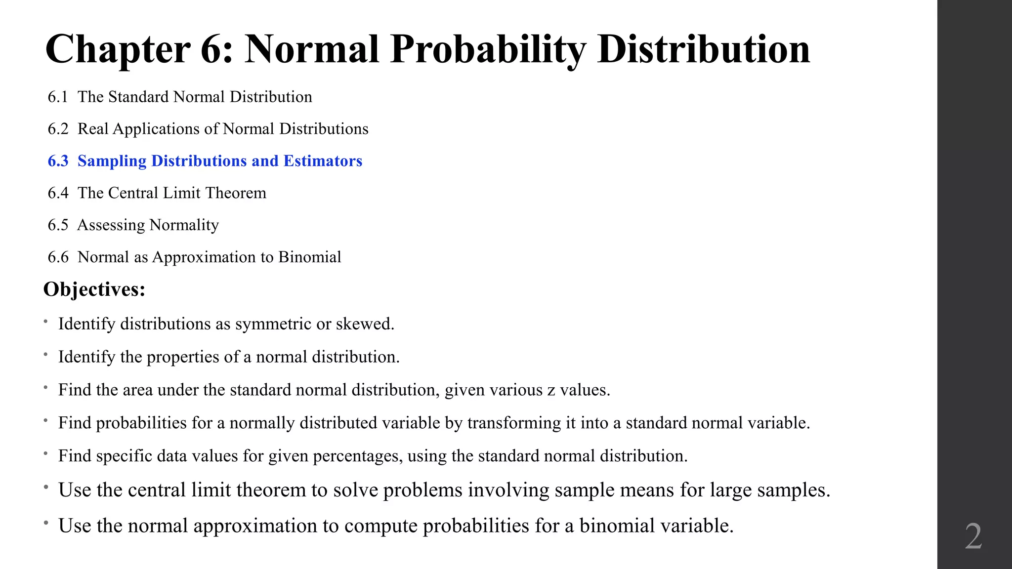 Chapter 6: Normal Probability Distribution
6.1 The Standard Normal Distribution
6.2 Real Applications of Normal Distributions
6.3 Sampling Distributions and Estimators
6.4 The Central Limit Theorem
6.5 Assessing Normality
6.6 Normal as Approximation to Binomial
2
Objectives:
• Identify distributions as symmetric or skewed.
• Identify the properties of a normal distribution.
• Find the area under the standard normal distribution, given various z values.
• Find probabilities for a normally distributed variable by transforming it into a standard normal variable.
• Find specific data values for given percentages, using the standard normal distribution.
• Use the central limit theorem to solve problems involving sample means for large samples.
• Use the normal approximation to compute probabilities for a binomial variable.
 
