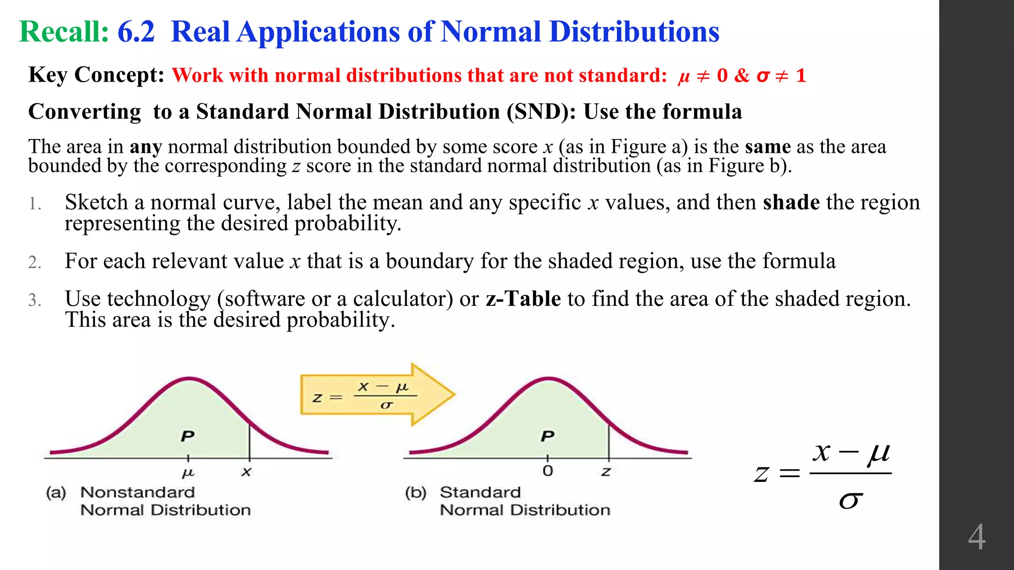 Key Concept: Work with normal distributions that are not standard: µ ≠ 𝟎 & σ ≠ 𝟏
Converting to a Standard Normal Distribution (SND): Use the formula
The area in any normal distribution bounded by some score x (as in Figure a) is the same as the area
bounded by the corresponding z score in the standard normal distribution (as in Figure b).
1. Sketch a normal curve, label the mean and any specific x values, and then shade the region
representing the desired probability.
2. For each relevant value x that is a boundary for the shaded region, use the formula
3. Use technology (software or a calculator) or z-Table to find the area of the shaded region.
This area is the desired probability.
Recall: 6.2 Real Applications of Normal Distributions
x
z




4
 