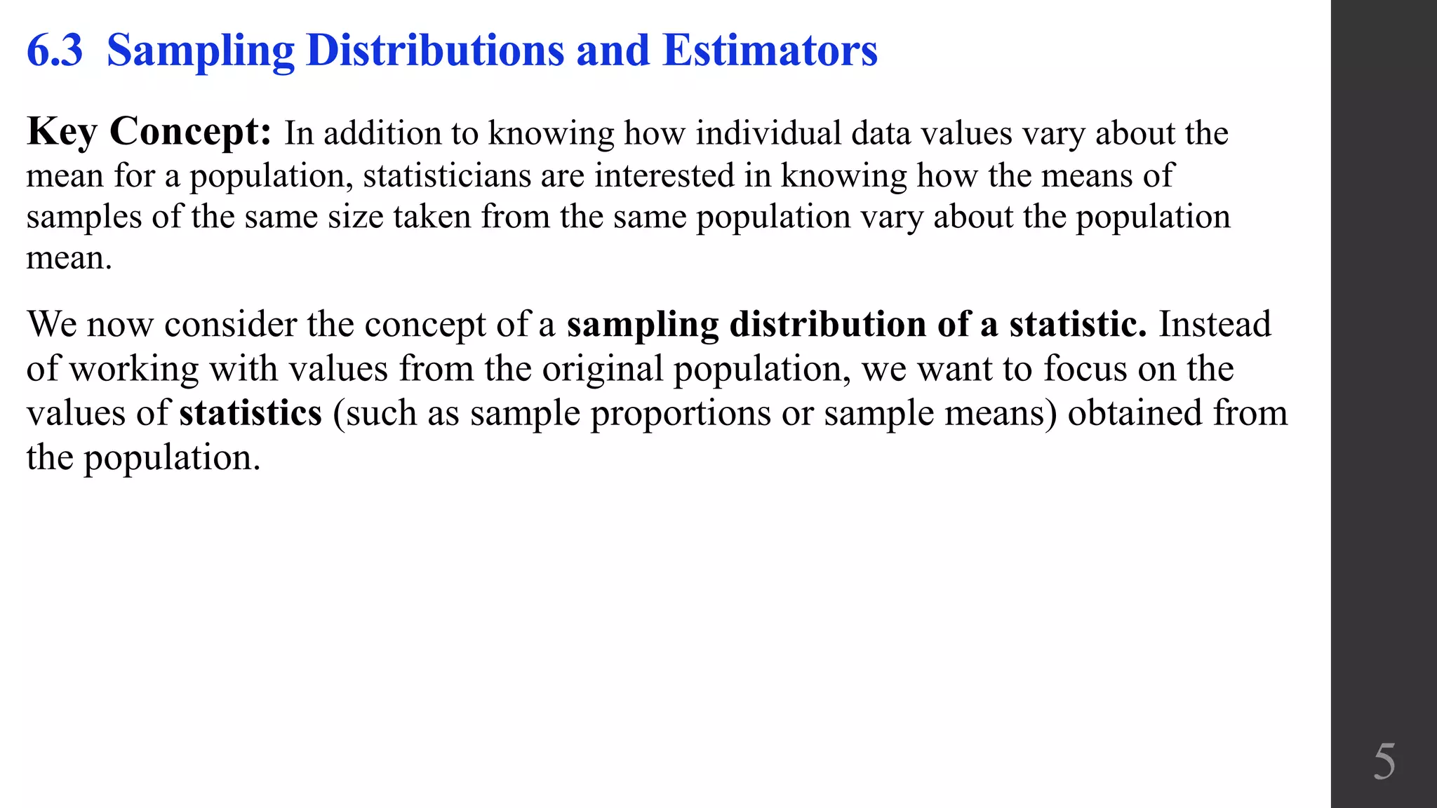 Key Concept: In addition to knowing how individual data values vary about the
mean for a population, statisticians are interested in knowing how the means of
samples of the same size taken from the same population vary about the population
mean.
We now consider the concept of a sampling distribution of a statistic. Instead
of working with values from the original population, we want to focus on the
values of statistics (such as sample proportions or sample means) obtained from
the population.
6.3 Sampling Distributions and Estimators
5
 