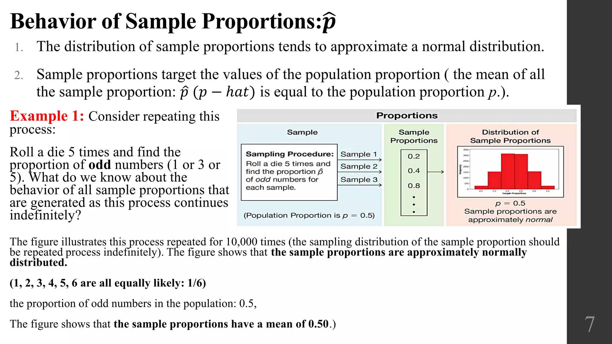 Behavior of Sample Proportions: 𝒑
1. The distribution of sample proportions tends to approximate a normal distribution.
2. Sample proportions target the values of the population proportion ( the mean of all
the sample proportion: 𝑝 (𝑝 − ℎ𝑎𝑡) is equal to the population proportion p.).
7
Example 1: Consider repeating this
process:
Roll a die 5 times and find the
proportion of odd numbers (1 or 3 or
5). What do we know about the
behavior of all sample proportions that
are generated as this process continues
indefinitely?
The figure illustrates this process repeated for 10,000 times (the sampling distribution of the sample proportion should
be repeated process indefinitely). The figure shows that the sample proportions are approximately normally
distributed.
(1, 2, 3, 4, 5, 6 are all equally likely: 1/6)
the proportion of odd numbers in the population: 0.5,
The figure shows that the sample proportions have a mean of 0.50.)
 