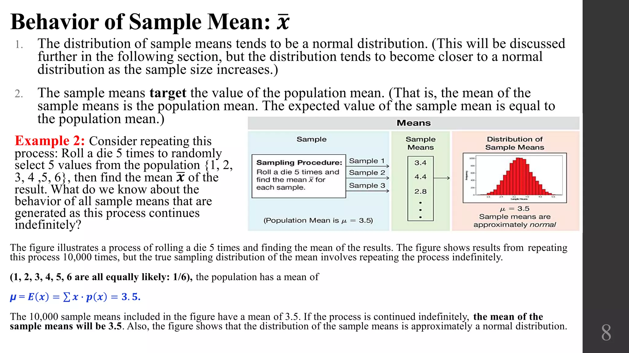 Behavior of Sample Mean: 𝒙
1. The distribution of sample means tends to be a normal distribution. (This will be discussed
further in the following section, but the distribution tends to become closer to a normal
distribution as the sample size increases.)
2. The sample means target the value of the population mean. (That is, the mean of the
sample means is the population mean. The expected value of the sample mean is equal to
the population mean.)
8
Example 2: Consider repeating this
process: Roll a die 5 times to randomly
select 5 values from the population {1, 2,
3, 4 ,5, 6}, then find the mean 𝒙 of the
result. What do we know about the
behavior of all sample means that are
generated as this process continues
indefinitely?
The figure illustrates a process of rolling a die 5 times and finding the mean of the results. The figure shows results from repeating
this process 10,000 times, but the true sampling distribution of the mean involves repeating the process indefinitely.
(1, 2, 3, 4, 5, 6 are all equally likely: 1/6), the population has a mean of
μ = 𝑬 𝒙 = 𝒙 ∙ 𝒑 𝒙 = 𝟑. 𝟓.
The 10,000 sample means included in the figure have a mean of 3.5. If the process is continued indefinitely, the mean of the
sample means will be 3.5. Also, the figure shows that the distribution of the sample means is approximately a normal distribution.
 