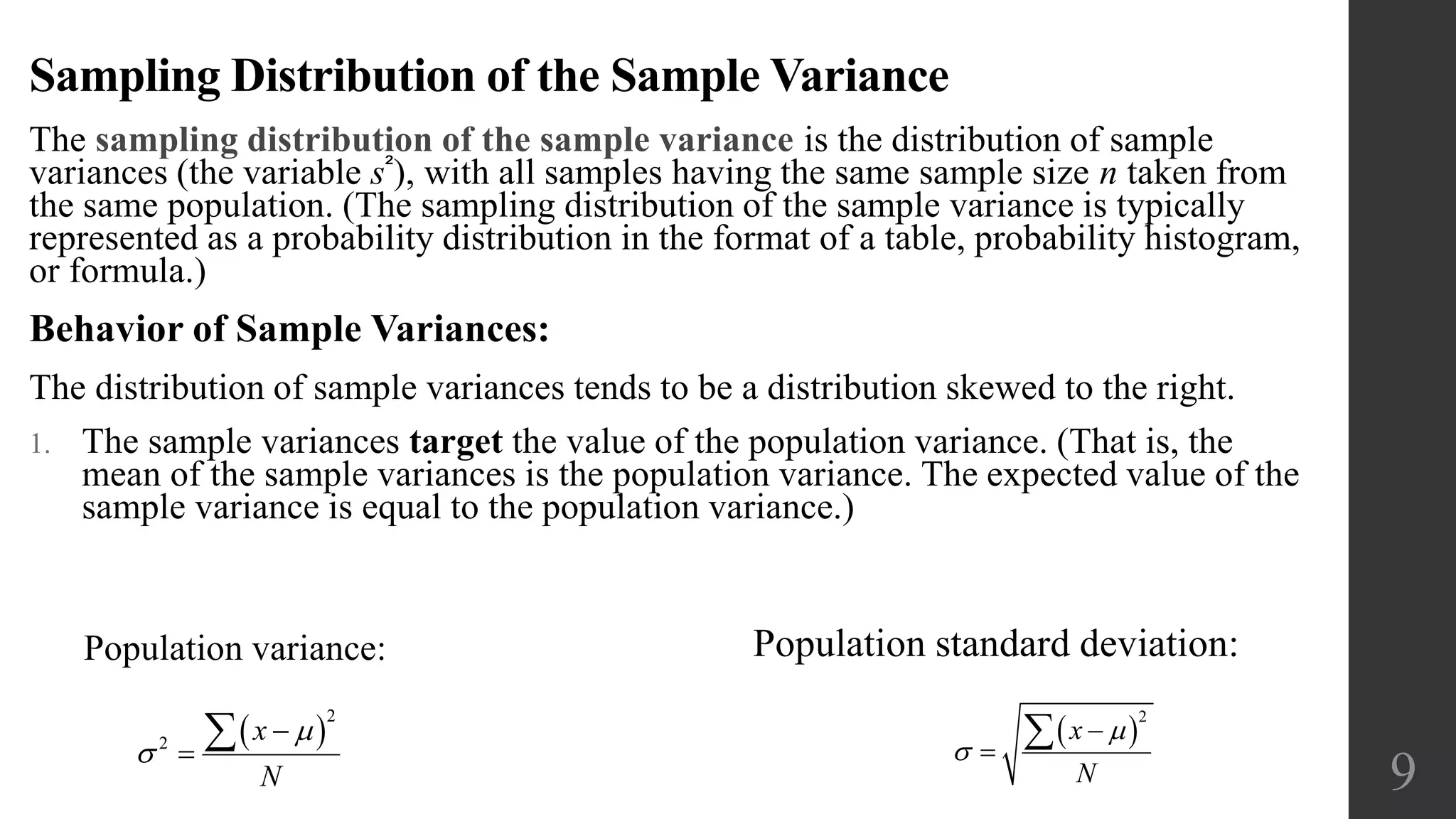 Sampling Distribution of the Sample Variance
The sampling distribution of the sample variance is the distribution of sample
variances (the variable s²), with all samples having the same sample size n taken from
the same population. (The sampling distribution of the sample variance is typically
represented as a probability distribution in the format of a table, probability histogram,
or formula.)
Behavior of Sample Variances:
The distribution of sample variances tends to be a distribution skewed to the right.
1. The sample variances target the value of the population variance. (That is, the
mean of the sample variances is the population variance. The expected value of the
sample variance is equal to the population variance.)
9
Population standard deviation:Population variance:
 
2
2
x
N




  
2
x
N





 