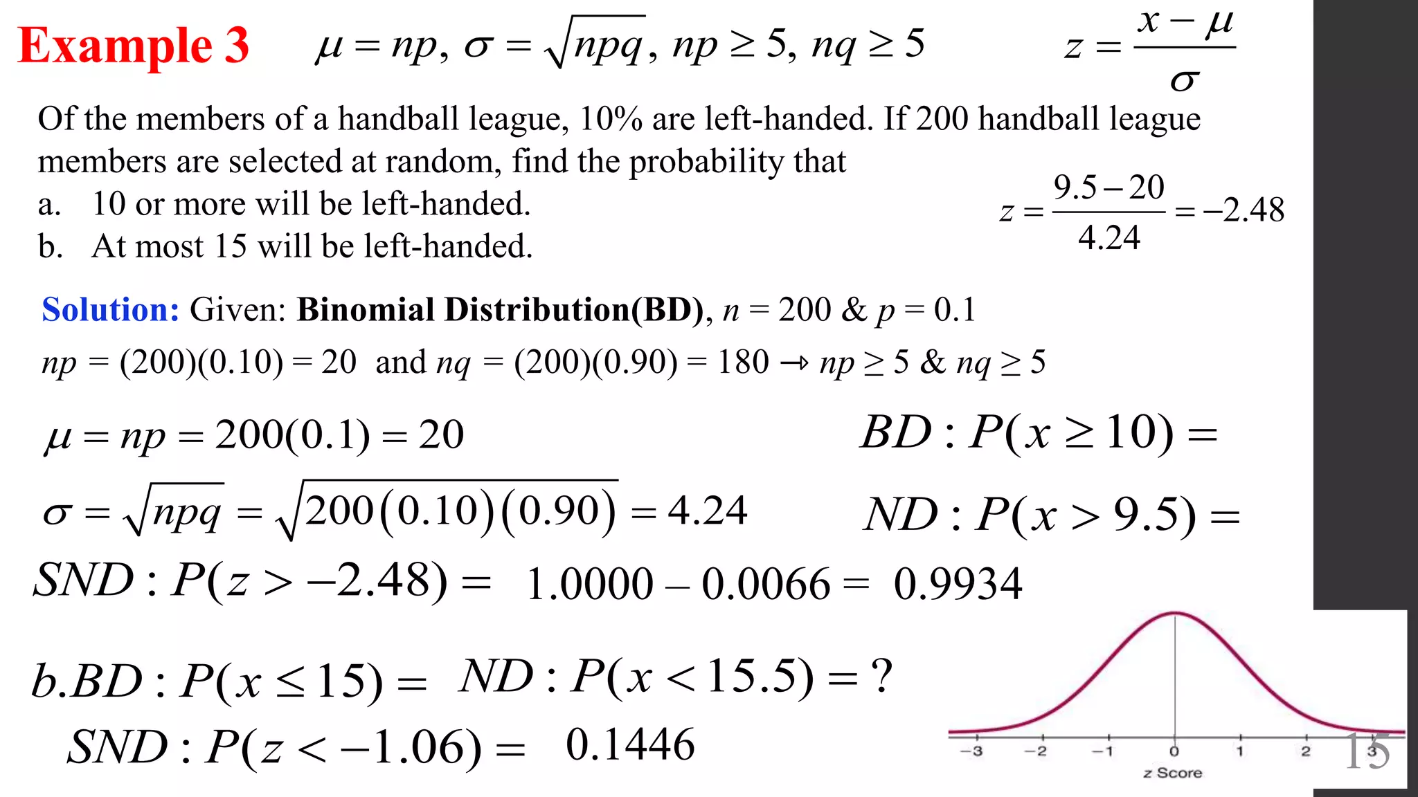 15
Of the members of a handball league, 10% are left-handed. If 200 handball league
members are selected at random, find the probability that
a. 10 or more will be left-handed.
b. At most 15 will be left-handed.
Example 3
Solution: Given: Binomial Distribution(BD), n = 200 & p = 0.1
np = (200)(0.10) = 20 and nq = (200)(0.90) = 180 ⇾ np ≥ 5 & nq ≥ 5
  
200(0.1) 20
200 0.10 0.90 4.24
np
npq


  
  
, , 5, 5np npq np nq    
: ( 10)BD P x  
: ( 9.5)ND P x  
x
z




9.5 20
2.48
4.24

  z
: ( 2.48)SND P z    1.0000 – 0.0066 = 0.9934
. : ( 15)b BD P x   : ( 15.5) ?ND P x  
: ( 1.06)SND P z    0.1446
 