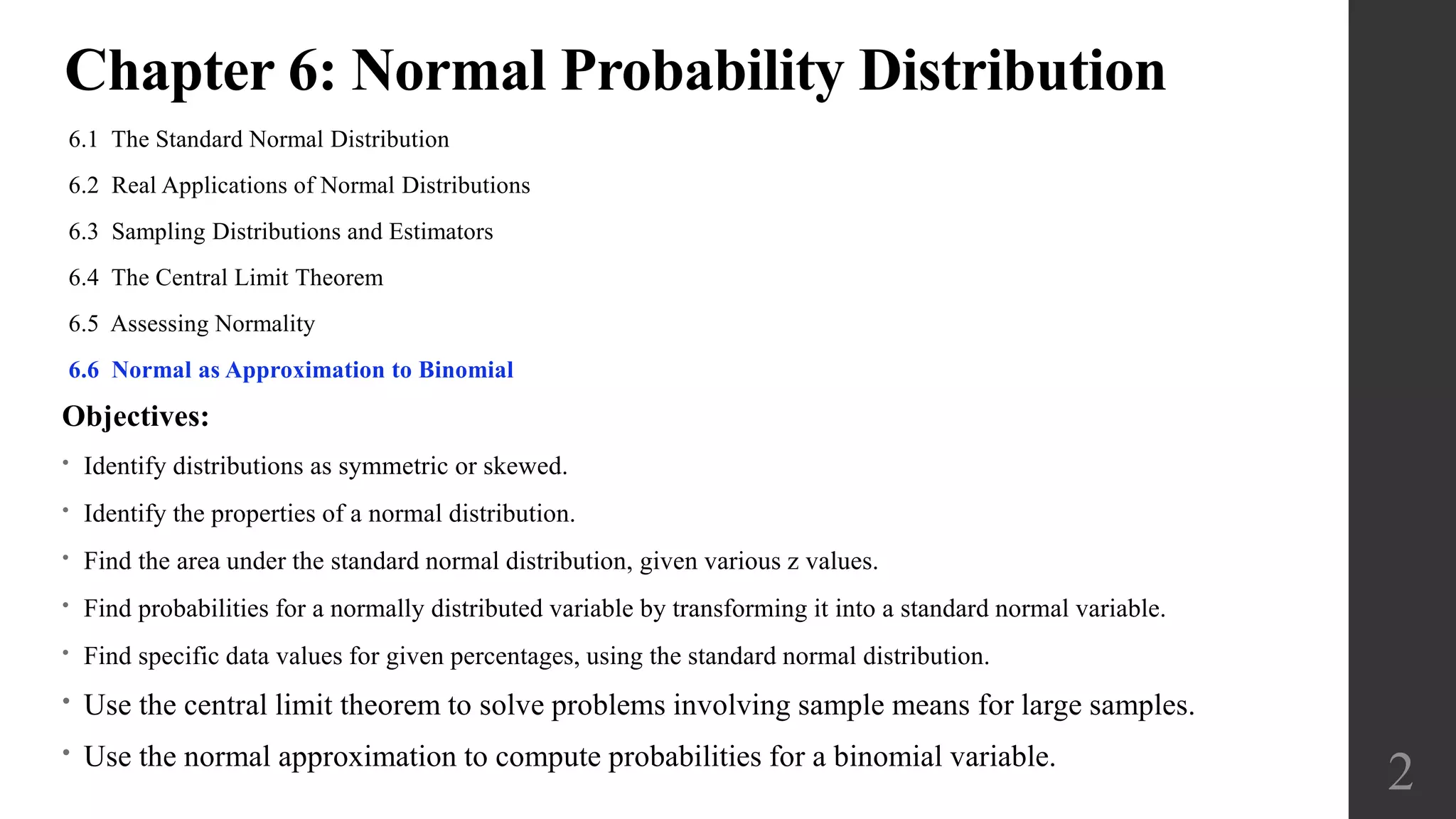 Chapter 6: Normal Probability Distribution
6.1 The Standard Normal Distribution
6.2 Real Applications of Normal Distributions
6.3 Sampling Distributions and Estimators
6.4 The Central Limit Theorem
6.5 Assessing Normality
6.6 Normal as Approximation to Binomial
2
Objectives:
• Identify distributions as symmetric or skewed.
• Identify the properties of a normal distribution.
• Find the area under the standard normal distribution, given various z values.
• Find probabilities for a normally distributed variable by transforming it into a standard normal variable.
• Find specific data values for given percentages, using the standard normal distribution.
• Use the central limit theorem to solve problems involving sample means for large samples.
• Use the normal approximation to compute probabilities for a binomial variable.
 