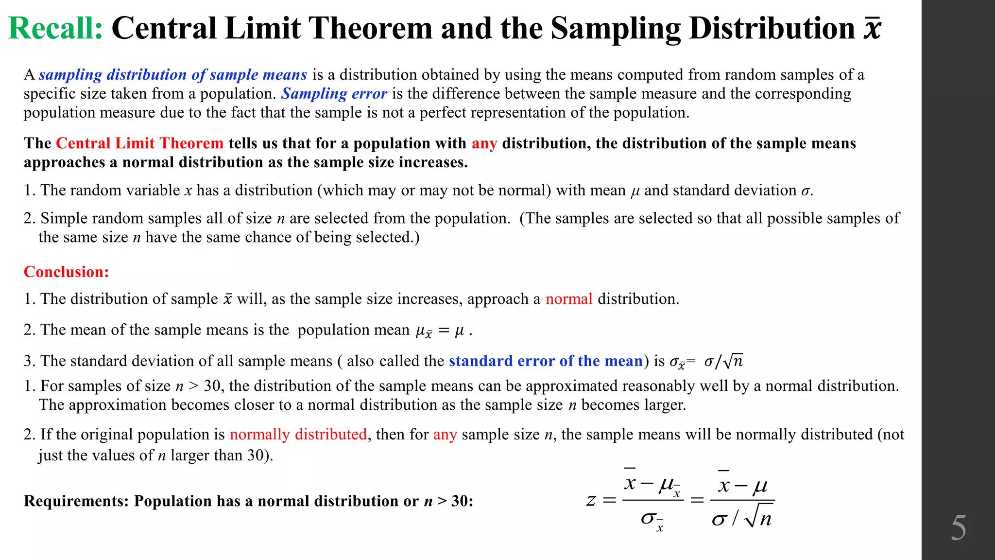 Recall: Central Limit Theorem and the Sampling Distribution 𝒙
A sampling distribution of sample means is a distribution obtained by using the means computed from random samples of a
specific size taken from a population. Sampling error is the difference between the sample measure and the corresponding
population measure due to the fact that the sample is not a perfect representation of the population.
The Central Limit Theorem tells us that for a population with any distribution, the distribution of the sample means
approaches a normal distribution as the sample size increases.
1. The random variable x has a distribution (which may or may not be normal) with mean μ and standard deviation σ.
2. Simple random samples all of size n are selected from the population. (The samples are selected so that all possible samples of
the same size n have the same chance of being selected.)
Conclusion:
1. The distribution of sample 𝑥 will, as the sample size increases, approach a normal distribution.
2. The mean of the sample means is the population mean 𝜇 𝑥 = 𝜇 .
3. The standard deviation of all sample means ( also called the standard error of the mean) is 𝜎 𝑥= 𝜎/ 𝑛
1. For samples of size n > 30, the distribution of the sample means can be approximated reasonably well by a normal distribution.
The approximation becomes closer to a normal distribution as the sample size n becomes larger.
2. If the original population is normally distributed, then for any sample size n, the sample means will be normally distributed (not
just the values of n larger than 30).
Requirements: Population has a normal distribution or n > 30:
5/
x
x
x x
z
n
 
 
 
 
 