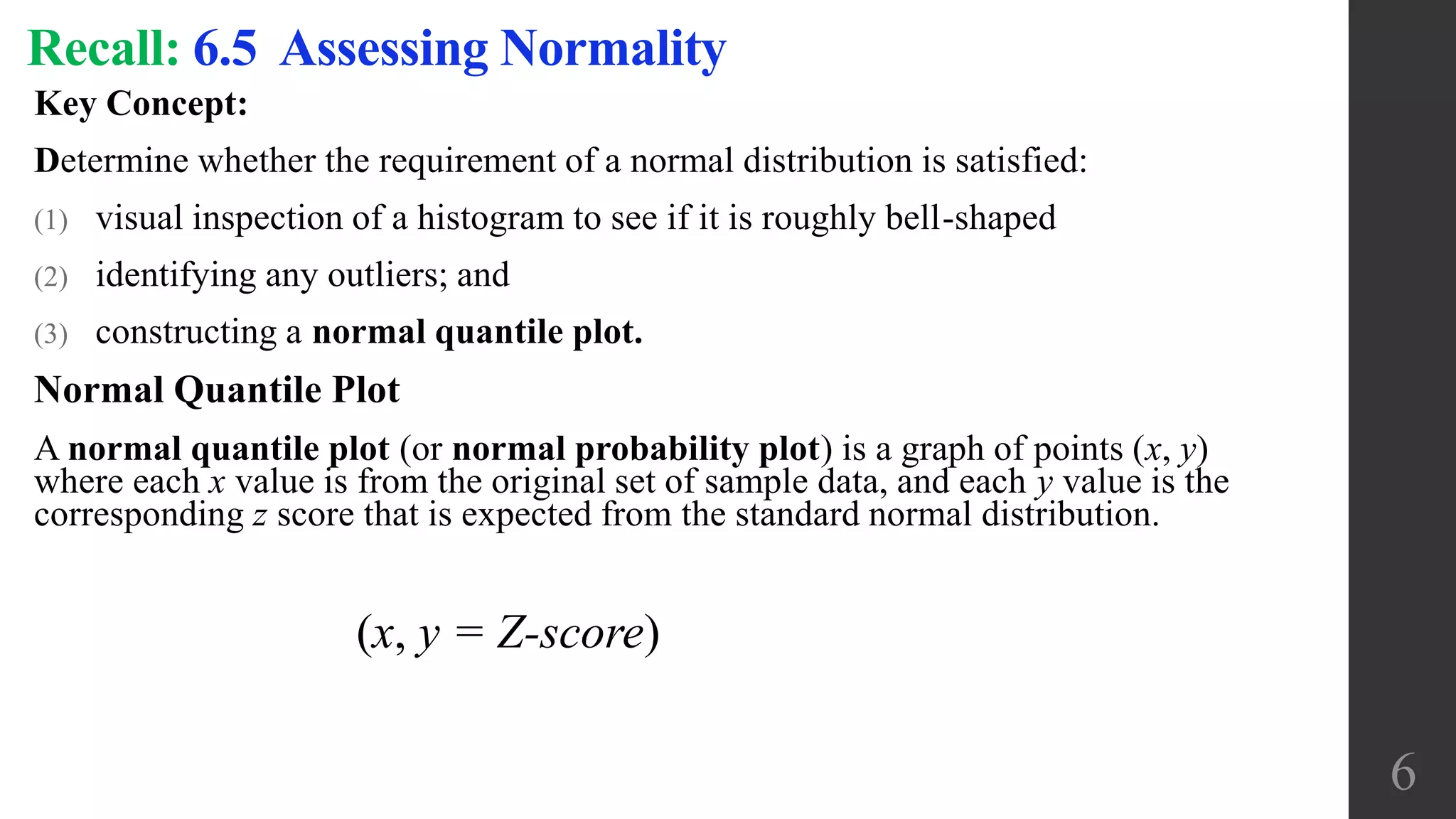 Key Concept:
Determine whether the requirement of a normal distribution is satisfied:
(1) visual inspection of a histogram to see if it is roughly bell-shaped
(2) identifying any outliers; and
(3) constructing a normal quantile plot.
Normal Quantile Plot
A normal quantile plot (or normal probability plot) is a graph of points (x, y)
where each x value is from the original set of sample data, and each y value is the
corresponding z score that is expected from the standard normal distribution.
Recall: 6.5 Assessing Normality
6
(x, y = Z-score)
 