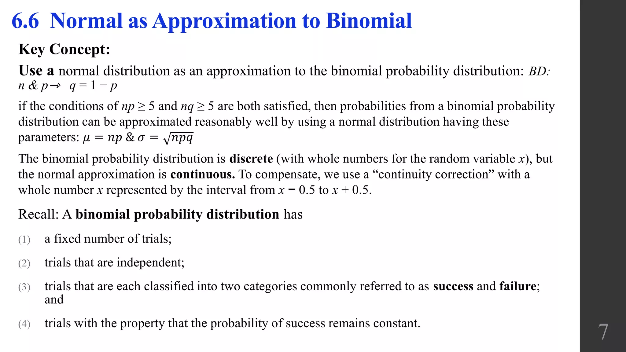 Key Concept:
Use a normal distribution as an approximation to the binomial probability distribution: BD:
n & p⇾ q = 1 − p
if the conditions of np ≥ 5 and nq ≥ 5 are both satisfied, then probabilities from a binomial probability
distribution can be approximated reasonably well by using a normal distribution having these
parameters: 𝜇 = 𝑛𝑝 & 𝜎 = 𝑛𝑝𝑞
The binomial probability distribution is discrete (with whole numbers for the random variable x), but
the normal approximation is continuous. To compensate, we use a “continuity correction” with a
whole number x represented by the interval from x − 0.5 to x + 0.5.
Recall: A binomial probability distribution has
(1) a fixed number of trials;
(2) trials that are independent;
(3) trials that are each classified into two categories commonly referred to as success and failure;
and
(4) trials with the property that the probability of success remains constant.
6.6 Normal as Approximation to Binomial
7
 
