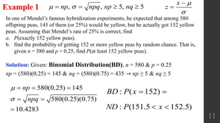 11
In one of Mendel’s famous hybridization experiments, he expected that among 580
offspring peas, 145 of them (or 25%) would be yellow, but he actually got 152 yellow
peas. Assuming that Mendel’s rate of 25% is correct, find
a. P(exactly 152 yellow peas).
b. find the probability of getting 152 or more yellow peas by random chance. That is,
given n = 580 and p = 0.25, find P(at least 152 yellow peas).
Example 1
Solution: Given: Binomial Distribution(BD), n = 580 & p = 0.25
np = (580)(0.25) = 145 & nq = (580)(0.75) = 435 ⇾ np ≥ 5 & nq ≥ 5
580(0.25) 145
580(0.25)(0.75)
10.4283
np
npq


  
 

, , 5, 5np npq np nq    
: ( 152)BD P x  
: (151.5 152.5)ND P x 
x
z




 