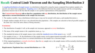 Recall: Central Limit Theorem and the Sampling Distribution 𝒙
A sampling distribution of sample means is a distribution obtained by using the means computed from random samples of a
specific size taken from a population. Sampling error is the difference between the sample measure and the corresponding
population measure due to the fact that the sample is not a perfect representation of the population.
The Central Limit Theorem tells us that for a population with any distribution, the distribution of the sample means
approaches a normal distribution as the sample size increases.
1. The random variable x has a distribution (which may or may not be normal) with mean μ and standard deviation σ.
2. Simple random samples all of size n are selected from the population. (The samples are selected so that all possible samples of
the same size n have the same chance of being selected.)
Conclusion:
1. The distribution of sample 𝑥 will, as the sample size increases, approach a normal distribution.
2. The mean of the sample means is the population mean 𝜇 𝑥 = 𝜇 .
3. The standard deviation of all sample means ( also called the standard error of the mean) is 𝜎 𝑥= 𝜎/ 𝑛
1. For samples of size n > 30, the distribution of the sample means can be approximated reasonably well by a normal distribution.
The approximation becomes closer to a normal distribution as the sample size n becomes larger.
2. If the original population is normally distributed, then for any sample size n, the sample means will be normally distributed (not
just the values of n larger than 30).
Requirements: Population has a normal distribution or n > 30:
5/
x
x
x x
z
n
 
 
 
 
 