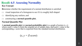 Key Concept:
Determine whether the requirement of a normal distribution is satisfied:
(1) visual inspection of a histogram to see if it is roughly bell-shaped
(2) identifying any outliers; and
(3) constructing a normal quantile plot.
Normal Quantile Plot
A normal quantile plot (or normal probability plot) is a graph of points (x, y)
where each x value is from the original set of sample data, and each y value is the
corresponding z score that is expected from the standard normal distribution.
Recall: 6.5 Assessing Normality
6
(x, y = Z-score)
 