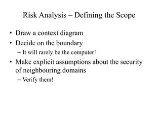 Risk Analysis – Defining the Scope
• Draw a context diagram
• Decide on the boundary
– It will rarely be the computer!
• Make explicit assumptions about the security
of neighbouring domains
– Verify them!
 