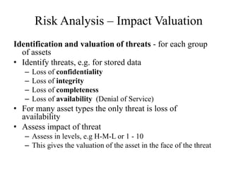 Risk Analysis – Impact Valuation
Identification and valuation of threats - for each group
of assets
• Identify threats, e.g. for stored data
– Loss of confidentiality
– Loss of integrity
– Loss of completeness
– Loss of availability (Denial of Service)
• For many asset types the only threat is loss of
availability
• Assess impact of threat
– Assess in levels, e.g H-M-L or 1 - 10
– This gives the valuation of the asset in the face of the threat
 