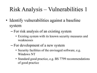 Risk Analysis – Vulnerabilities 1
• Identify vulnerabilities against a baseline
system
– For risk analysis of an existing system
• Existing system with its known security measures and
weaknesses
– For development of a new system
• Security facilities of the envisaged software, e.g.
Windows NT
• Standard good practice, e.g. BS 7799 recommendations
of good practice
 