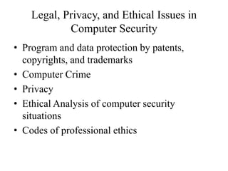 Legal, Privacy, and Ethical Issues in
Computer Security
• Program and data protection by patents,
copyrights, and trademarks
• Computer Crime
• Privacy
• Ethical Analysis of computer security
situations
• Codes of professional ethics
 