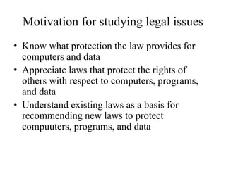 Motivation for studying legal issues
• Know what protection the law provides for
computers and data
• Appreciate laws that protect the rights of
others with respect to computers, programs,
and data
• Understand existing laws as a basis for
recommending new laws to protect
compuuters, programs, and data
 