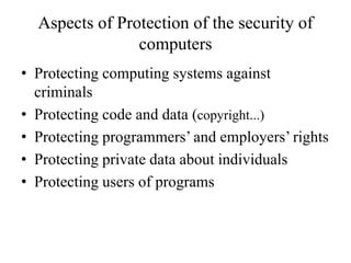 Aspects of Protection of the security of
computers
• Protecting computing systems against
criminals
• Protecting code and data (copyright...)
• Protecting programmers’ and employers’ rights
• Protecting private data about individuals
• Protecting users of programs
 