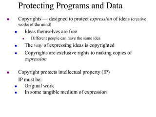 Protecting Programs and Data
 Copyrights — designed to protect expression of ideas (creative
works of the mind)
 Ideas themselves are free
 Different people can have the same idea
 The way of expressing ideas is copyrighted
 Copyrights are exclusive rights to making copies of
expression
 Copyright protects intellectual property (IP)
IP must be:
 Original work
 In some tangible medium of expression
 