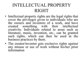 INTELLECTUAL PROPERTY
RIGHT
• Intellectual property rights are the legal rights that
cover the privileges given to individuals who are
the owners and inventors of a work, and have
created something with their intellectual
creativity. Individuals related to areas such as
literature, music, invention, etc., can be granted
such rights, which can then be used in the
business practices by them.
• The creator/inventor gets exclusive rights against
any misuse or use of work without his/her prior
information
 