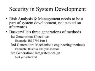 Security in System Development
• Risk Analysis & Management needs to be a
part of system development, not tacked on
afterwards
• Baskerville's three generations of methods
1st Generation: Checklists
Example: BS 7799 Part 1
2nd Generation: Mechanistic engineering methods
Example: this risk analysis method
3rd Generation: Integrated design
Not yet achieved
 