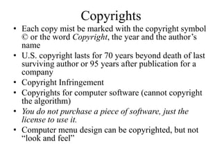 Copyrights
• Each copy mist be marked with the copyright symbol
© or the word Copyright, the year and the author’s
name
• U.S. copyright lasts for 70 years beyond death of last
surviving author or 95 years after publication for a
company
• Copyright Infringement
• Copyrights for computer software (cannot copyright
the algorithm)
• You do not purchase a piece of software, just the
license to use it.
• Computer menu design can be copyrighted, but not
“look and feel”
 