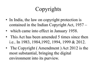 Copyrights
• In India, the law on copyright protection is
contained in the Indian Copyright Act, 1957 –
• which came into effect in January 1958.
• This Act has been amended 5 times since then
i.e.. In 1983, 1984,1992, 1994, 1999 & 2012.
• The Copyright ( Amendment ) Act 2012 is the
most substantial, bringing the digital
environment into its purview.
 