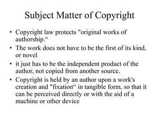 Subject Matter of Copyright
• Copyright law protects "original works of
authorship.“
• The work does not have to be the first of its kind,
or novel
• it just has to be the independent product of the
author, not copied from another source.
• Copyright is held by an author upon a work's
creation and "fixation“ in tangible form, so that it
can be perceived directly or with the aid of a
machine or other device
 