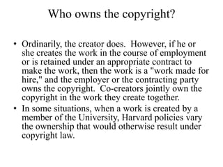 Who owns the copyright?
• Ordinarily, the creator does. However, if he or
she creates the work in the course of employment
or is retained under an appropriate contract to
make the work, then the work is a "work made for
hire," and the employer or the contracting party
owns the copyright. Co-creators jointly own the
copyright in the work they create together.
• In some situations, when a work is created by a
member of the University, Harvard policies vary
the ownership that would otherwise result under
copyright law.
 