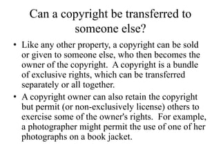 Can a copyright be transferred to
someone else?
• Like any other property, a copyright can be sold
or given to someone else, who then becomes the
owner of the copyright. A copyright is a bundle
of exclusive rights, which can be transferred
separately or all together.
• A copyright owner can also retain the copyright
but permit (or non-exclusively license) others to
exercise some of the owner's rights. For example,
a photographer might permit the use of one of her
photographs on a book jacket.
 